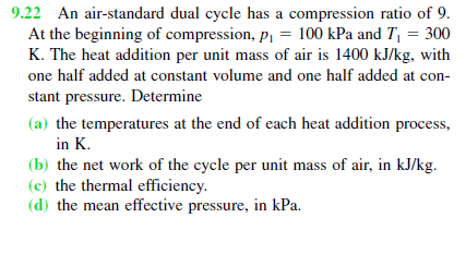 9.22 An air-standard dual cycle has a compression ratio of 9.
At the beginning of compression, p = 100 kPa and T, = 300
K. The heat addition per unit mass of air is 1400 kJ/kg, with
one half added at constant volume and one half added at con-
stant pressure. Determine
(a) the temperatures at the end of each heat addition process,
in K.
(b) the net work of the cycle per unit mass of air, in kJ/kg.
(c) the thermal efficiency.
(d) the mean effective pressure, in kPa.
