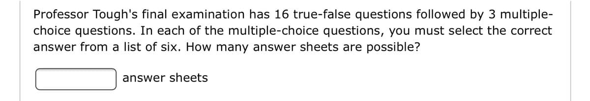 Professor Tough's final examination has 16 true-false questions followed by 3 multiple-
choice questions. In each of the multiple-choice questions, you must select the correct
answer from a list of six. How many answer sheets are possible?
answer sheets
