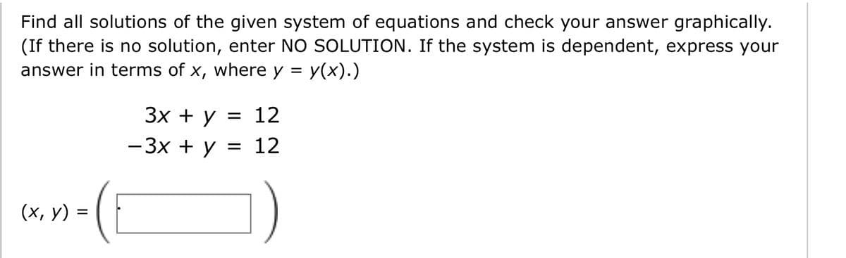 Find all solutions of the given system of equations and check your answer graphically.
(If there is no solution, enter NO SOLUTION. If the system is dependent, express your
answer in terms of x, where y = y(x).)
Зх + у 3D 12
-3x + y = 12
||
(х, у) %3
