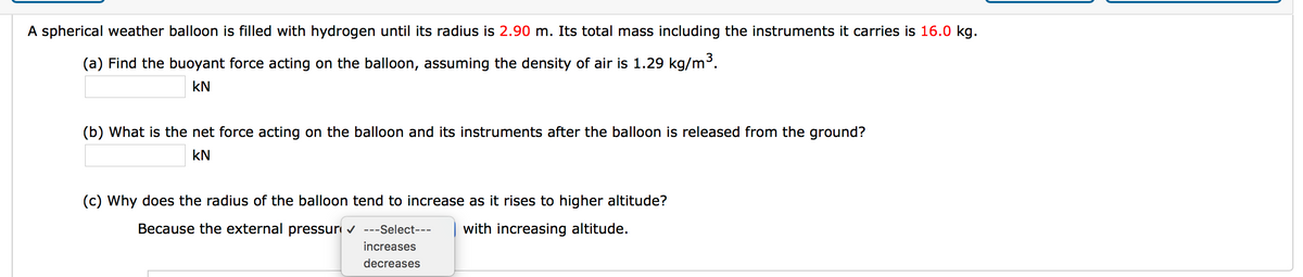 A spherical weather balloon is filled with hydrogen until its radius is 2.90 m. Its total mass including the instruments it carries is 16.0 kg.
(a) Find the buoyant force acting on the balloon, assuming the density of air is 1.29 kg/m3.
kN
(b) What is the net force acting on the balloon and its instruments after the balloon is released from the ground?
kN
(c) Why does the radius of the balloon tend to increase as it rises to higher altitude?
Because the external pressur v ---Select---
with increasing altitude.
increases
decreases
