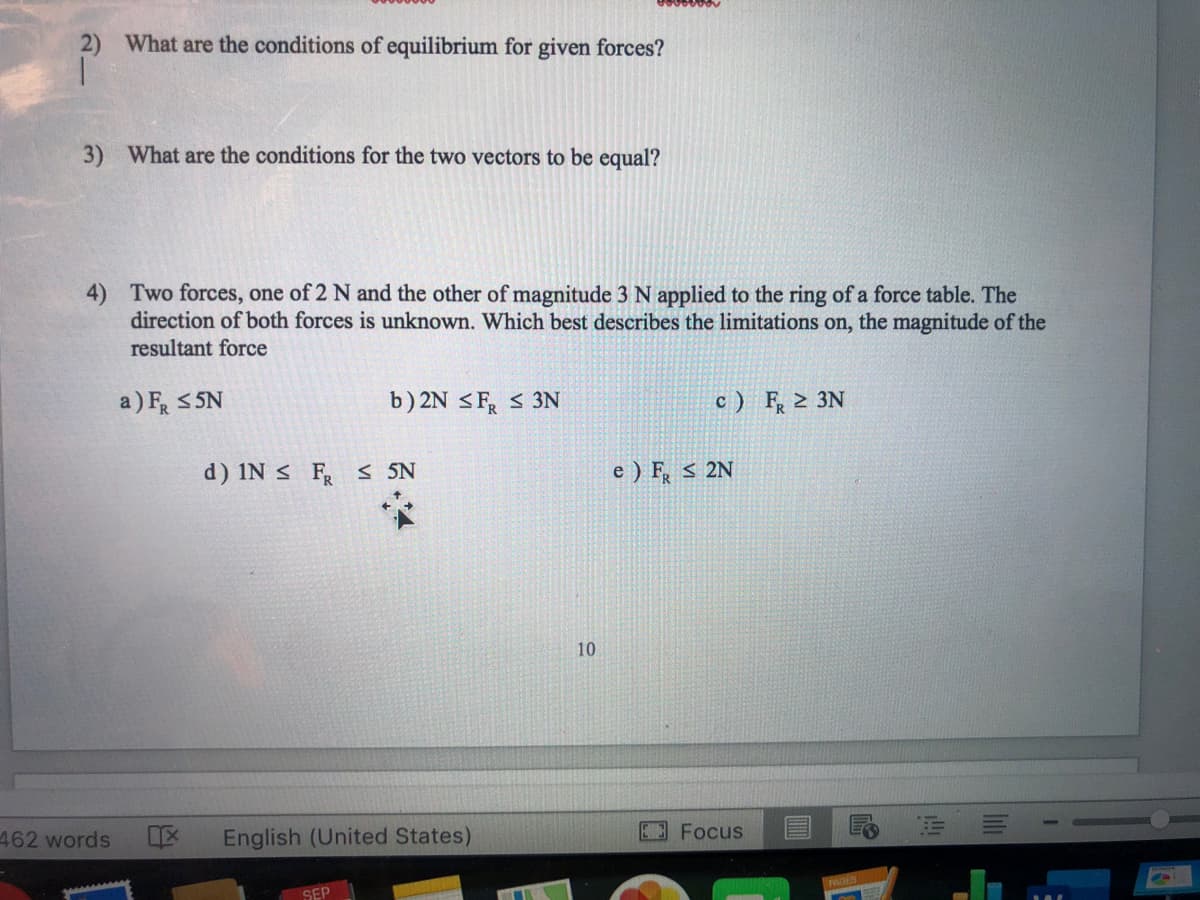 What are the conditions of equilibrium for given forces?
What are the conditions for the two vectors to be equal?
Two forces, one of 2 N and the other of magnitude 3 N applied to the ring of a force table. The
direction of both forces is unknown. Which best describes the limitations on, the magnitude of the
resultant force
a) F S SN
b) 2N <F, < 3N
c ) F, 2 3N
