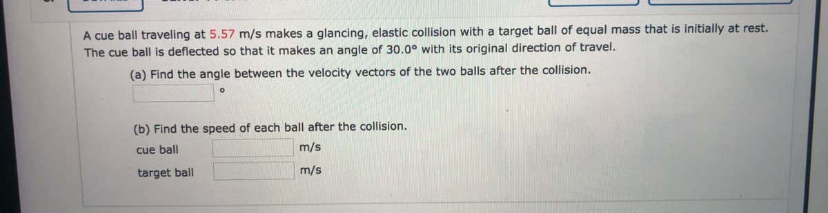 A cue ball traveling at 5.57 m/s makes a glancing, elastic collision with a target ball of equal mass that is initially at rest.
The cue ball is deflected so that it makes an angle of 30.0° with its original direction of travel.
(a) Find the angle between the velocity vectors of the two balls after the collision.
(b) Find the speed of each ball after the collision.
cue ball
m/s
target ball
m/s
