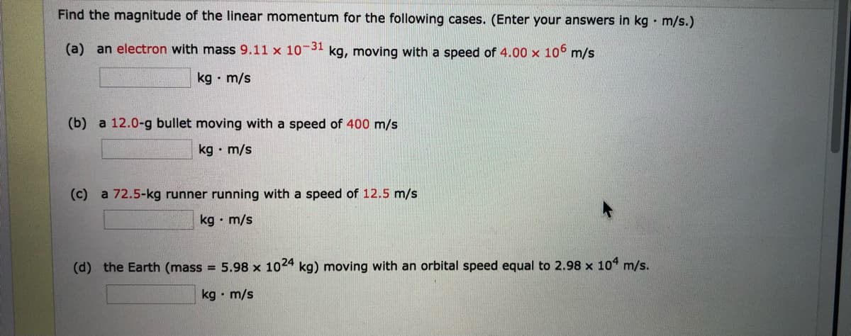 Find the magnitude of the linear momentum for the following cases. (Enter your answers in kg • m/s.)
(a) an electron with mass 9.11 x 10 31 kg, moving with a speed of 4.00 x 10° m/s
kg · m/s
(b) a 12.0-g bullet moving with a speed of 400 m/s
kg • m/s
(c) a 72.5-kg runner running with a speed of 12.5 m/s
kg • m/s
(d) the Earth (mass = 5.98 x 1024 kg) moving with an orbital speed equal to 2.98 x 104 m/s.
kg • m/s
