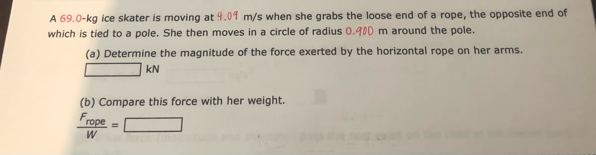 A 69.0-kg ice skater is moving at 4.09 m/s when she grabs the loose end of a rope, the opposite end of
which is tied to a pole. She then moves in a circle of radius 0.900 m around the pole.
(a) Determine the magnitude of the force exerted by the horizontal rope on her arms.
kN
(b) Compare this force with her weight.
rope
W
