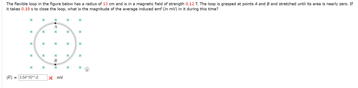 The flexible loop in the figure below has a radius of 13 cm and is in a magnetic field of strength 0.12 T. The loop is grasped at points A and B and stretched until its area is nearly zero. If
it takes 0.18 s to close the loop, what is the magnitude of the average induced emf (in mV) in it during this time?
A
В
|E|
= 3.54*10**-2
X mV
