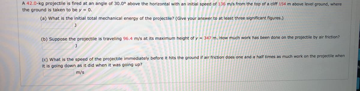 A 42.0-kg projectile is fired at an angle of 30.0° above the horizontal with an initial speed of 136 m/s from the top of a cliff 154 m above level ground, where
the ground is taken to be y = 0.
(a) What is the initial total mechanical energy of the projectile? (Give your answer to at least three significant figures.)
(b) Suppose the projectile is traveling 96.4 m/s at its maximum height of y = 347 m. How much work has been done on the projectile by air friction?
(c) What is the speed of the projectile immediately before it hits the ground if air friction does one and a half times as much work on the projectile when
it is going down as it did when it was going up?
TA
m/s
