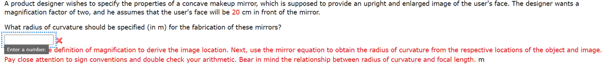 A product designer wishes to specify the properties of a concave makeup mirror, which is supposed to provide an upright and enlarged image of the user's face. The designer wants a
magnification factor of two, and he assumes that the user's face will be 20 cm in front of the mirror.
What radius of curvature should be specified (in m) for the fabrication of these mirrors?
Enter a number.
"definition of magnification to derive the image location. Next, use the mirror equation to obtain the radius of curvature from the respective locations of the object and image.
Pay close attention to sign conventions and double check your arithmetic. Bear in mind the relationship between radius of curvature and focal length. m
