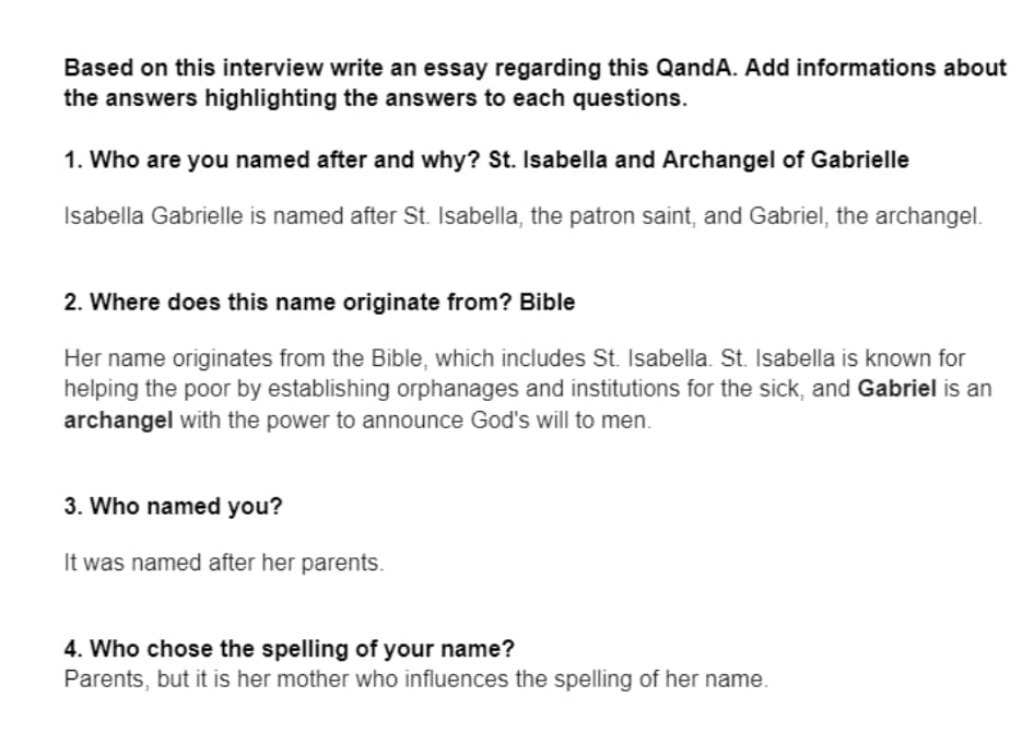 Based on this interview write an essay regarding this QandA. Add informations about
the answers highlighting the answers to each questions.
1. Who are you named after and why? St. Isabella and Archangel of Gabrielle
Isabella Gabrielle is named after St. Isabella, the patron saint, and Gabriel, the archangel.
2. Where does this name originate from? Bible
Her name originates from the Bible, which includes St. Isabella. St. Isabella is known for
helping the poor by establishing orphanages and institutions for the sick, and Gabriel is an
archangel with the power to announce God's will to men.
3. Who named you?
It was named after her parents.
4. Who chose the spelling of your name?
Parents, but it is her mother who influences the spelling of her name.