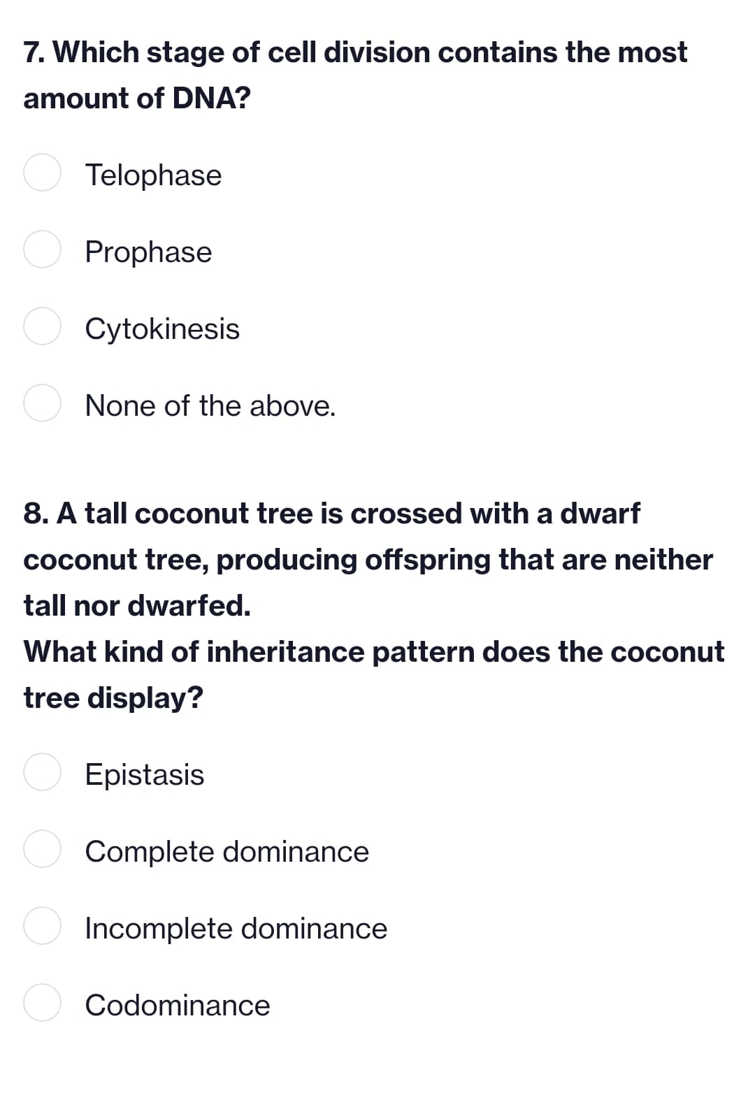 7. Which stage of cell division contains the most
amount of DNA?
Telophase
Prophase
Cytokinesis
None of the above.
8. A tall coconut tree is crossed with a dwarf
coconut tree, producing offspring that are neither
tall nor dwarfed.
What kind of inheritance pattern does the coconut
tree display?
Epistasis
Complete dominance
Incomplete dominance
Codominance