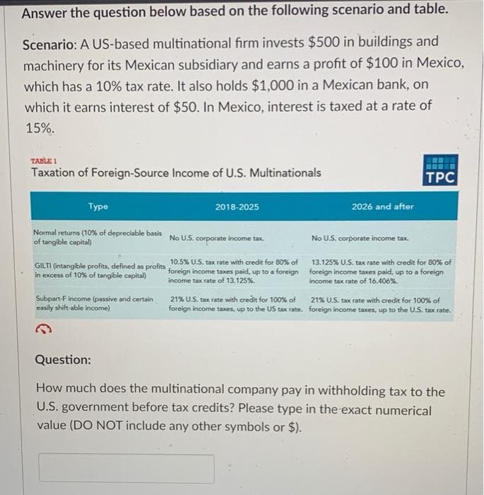 Answer the question below based on the following scenario and table.
Scenario: A US-based multinational firm invests $500 in buildings and
machinery for its Mexican subsidiary and earns a profit of $100 in Mexico,
which has a 10% tax rate. It also holds $1,000 in a Mexican bank, on
which it earns interest of $50. In Mexico, interest is taxed at a rate of
15%.
TABLE 1
Taxation of Foreign-Source Income of U.S. Multinationals
TPC
Турe
2018-2025
2026 and after
Normal returns (10% of depreciable basis
of tangible capital)
No U.S. corporate income tax.
No U.S. corporate income tax.
GILTI (intangible profits, defined as profits 10.5% U.S. tax rate with credit for 80% of
in excess of 10% of tangible capital)
13.125% U.S. tax rate with credit for 80% of
foreign income taxes paid, up to a foreign foreign income taxes paid, up to a foreign
income tax rate of 13.125%.
income tax rate of 16.406%.
Subpart-F income (passive and certain
easily shift-able income)
21% U.S. tax rate with credit for 100% of 21% U.S. tax rate with credit for 100% of
foreign income taxes, up to the US tax rate. foreign income taxes, up to the U.S. tax rate.
Question:
How much does the multinational company pay in withholding tax to the
U.S. government before tax credits? Please type in the exact numerical
value (DO NOT include any other symbols or $).
