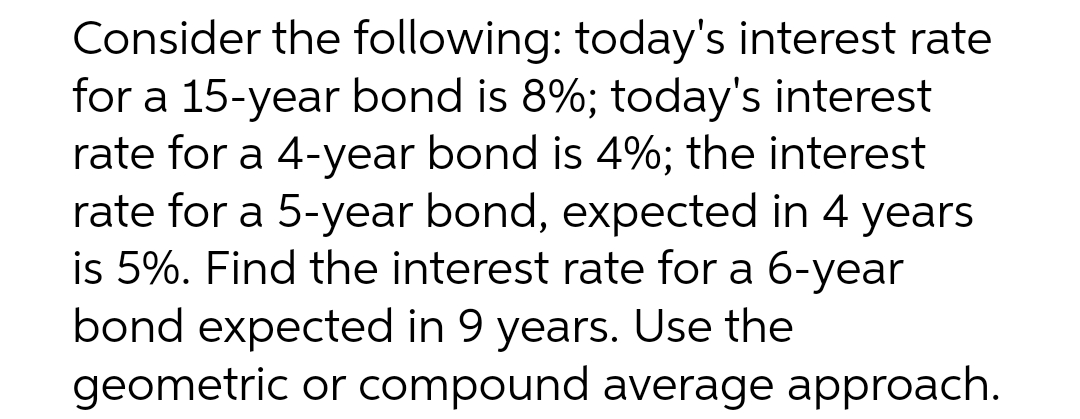 Consider the following: today's interest rate
for a 15-year bond is 8%; today's interest
rate for a 4-year bond is 4%; the interest
rate for a 5-year bond, expected in 4 years
is 5%. Find the interest rate for a 6-year
bond expected in 9 years. Use the
geometric or compound average approach.
