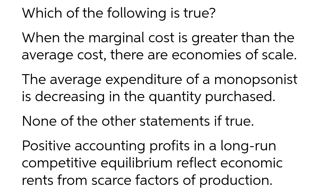 Which of the following is true?
When the marginal cost is greater than the
average cost, there are economies of scale.
The average expenditure of a monopsonist
is decreasing in the quantity purchased.
None of the other statements if true.
Positive accounting profits in a long-run
competitive equilibrium reflect economic
rents from scarce factors of production.
