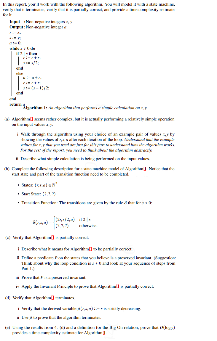 In this report, you'll work with the following algorithm. You will model it with a state machine,
verify that it terminates, verify that it is partially correct, and provide a time complexity estimate
for it.
Input :Non-negative integers x, y
Output : Non-negative integer a
r:= x;
s:= y;
a:= 0;
while s + 0 do
if 2 | s then
r:=r+r;
s:= s/2;
end
else
a := a+r;
r:=r+r;
s:= (s - 1)/2;
end
end
return a
Algorithm 1: An algorithm that performs a simple calculation on x, y.
(a) Algorithm] seems rather complex, but it is actually performing a relatively simple operation
on the input values x, y.
i Walk through the algorithm using your choice of an example pair of values x, y by
showing the values of r,s, a after each iteration of the loop. Understand that the example
values for x,y that you used are just for this part to understand how the algorithm works.
For the rest of the report, you need to think about the algorithm abstractly.
ii Describe what simple calculation is being performed on the input values.
(b) Complete the following description for a state machine model of Algorithm]. Notice that the
start state and part of the transition function need to be completed.
• States: (r,s,a) eN
• Start State: (?,?, ?)
• Transition Function: The transitions are given by the rule & that for s > 0:
|(2r, s/2,a) if 2|s
|(?, ?, ?)
8(r,s, a) =
otherwise.
(c) Verify that Algorithm] is partially correct.
i Describe what it means for Algorithm] to be partially correct.
ii Define a predicate P on the states that you believe is a preserved invariant. (Suggestion:
Think about why the loop condition is s + 0 and look at your sequence of steps from
Part 1.)
iii Prove that P is a preserved invariant.
iv Apply the Invariant Principle to prove that Algorithm] is partially correct.
(d) Verify that Algorithm] terminates.
i Verify that the derived variable p(r,s,a)::= s is strictly decreasing.
ii Use p to prove that the algorithm terminates.
(e) Using the results from 4. (d) and a definition for the Big Oh relation, prove that O(logy)
provides a time complexity estimate for Algorithm[].
