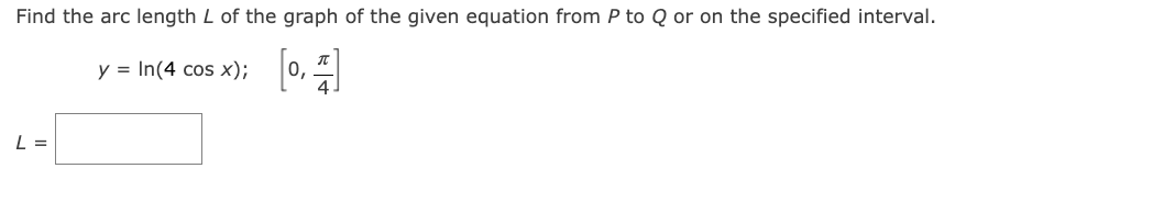 Find the arc length L of the graph of the given equation from P to Q or on the specified interval.
y = In(4 cos x); 0, "
[0,
L =

