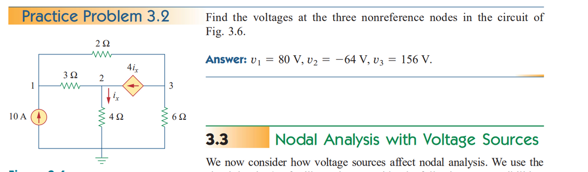 Practice Problem 3.2
10 A
1
3 Ω
292
2
4Ω
4ix
3
6Ω
Find the voltages at the three nonreference nodes in the circuit of
Fig. 3.6.
Answer: U₁
=
80 V, U₂ =
-64 V, V3
= 156 V.
3.3
Nodal Analysis with Voltage Sources
We now consider how voltage sources affect nodal analysis. We use the