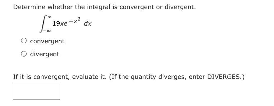 Determine whether the integral is convergent or divergent.
19xe
-x2
dx
convergent
O divergent
If it is convergent, evaluate it. (If the quantity diverges, enter DIVERGES.)
