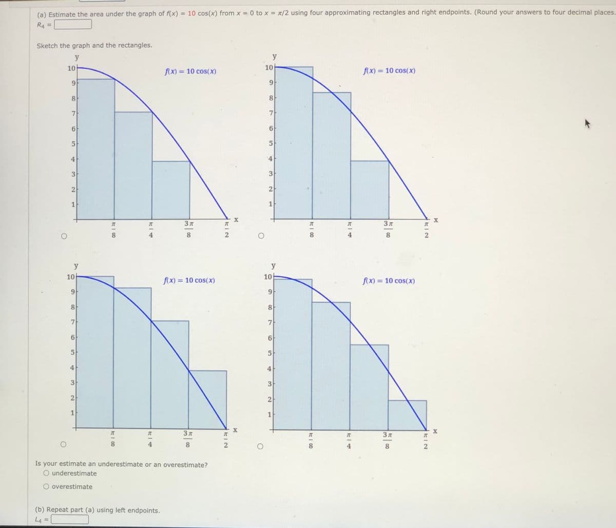 (a) Estimate the area under the graph of f(x) = 10 cos(x) from x = 0 to x = t/2 using four approximating rectangles and right endpoints. (Round your answers to four decimal places.
%3D
%3D
R4 =
Sketch the graph and the rectangles.
y
y
10-
f(x) = 10 cos(x)
10
f(x) = 10 cos(x)
9
8
8
7
7-
6
5
5
4
3
2
1
3 A
Зл
8
8.
8
4
y
y
10
10
f(x) = 10 cos(x)
f(x) = 10 cos(x)
%3D
9.
8
7
7-
6F
5
5
4
3
2
2
1
3 A
8
4
8
8
4
8.
Is your estimate an underestimate or an overestimate?
O underestimate
O overestimate
(b) Repeat part (a) using left endpoints.
L4
KIN
4)
3.
2.
1,
4.
3.
1.
4
CO
