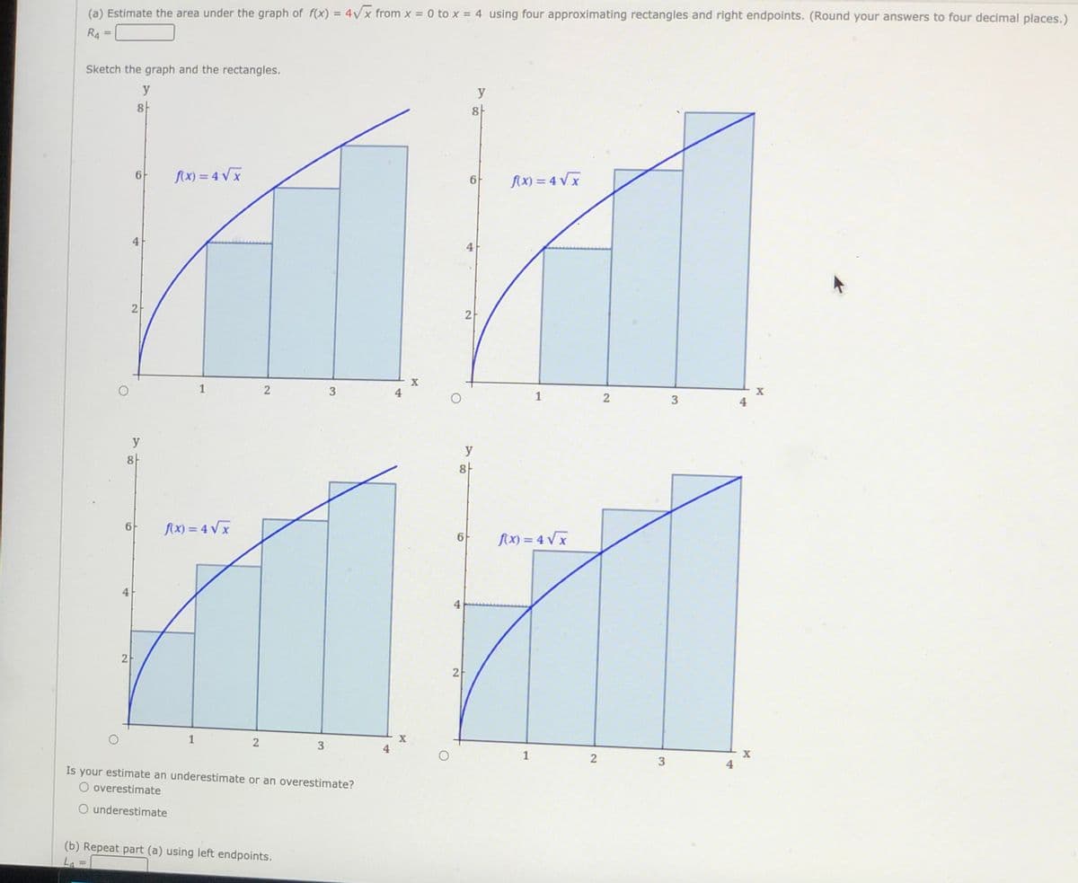 (a) Estimate the area under the graph of f(x) = 4Vx from x = 0 to x = 4 using four approximating rectangles and right endpoints. (Round your answers to four decimal places.)
%3D
R4 =
Sketch the graph and the rectangles.
y
y
8
8-
AX) = 4 Vx
{X) = 4 Vx
6-
4
4
1
4
1
4
y
y
8-
8-
fX) = 4 Vx
6
fx) = 4 Vx
4
4
2
1
2
4
1
X
4
Is your estimate an underestimate or an overestimate?
O overestimate
O underestimate
(b) Repeat part (a) using left endpoints.
La
%3D
3.
3.
2]
2]
2.
3.
2]
2]
21
