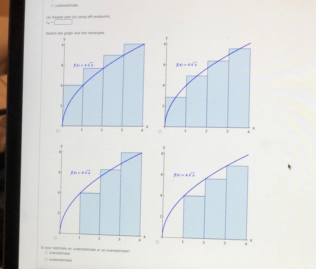 O underestimate
(b) Repeat part (a) using left endpoints.
L4
Sketch the graph and the rectangles.
y
y
8-
flx) = 4 V x
AX) = 4 V x
6
4
2
2
1
4
1
y
y
8-
8
6-
fX) = 4 Vx
6F
Ax) = 4 V x
4
2
1
X
X
1
Is your estimate an underestimate or an overestimate?
O overestimate
O underestimate
4.
3.
3.
2]
2]
4.
3.
2.
4.
4.
2)
