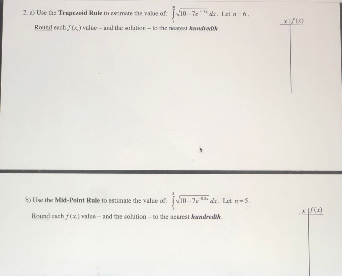 10
2. a) Use the Trapezoid Rule to estimate the value of: V10
10-7e
-0.3x
dx . Let n=6.
x |f (x)
1
Round each f (x,) value – and the solution - to the nearest hundredth.
5
b) Use the Mid-Point Rule to estimate the value of: V10-7e03* dx. Let n=5.
-0.3x
3
x |f (x)
Round each f (x,) value – and the solution – to the nearest hundredth.
