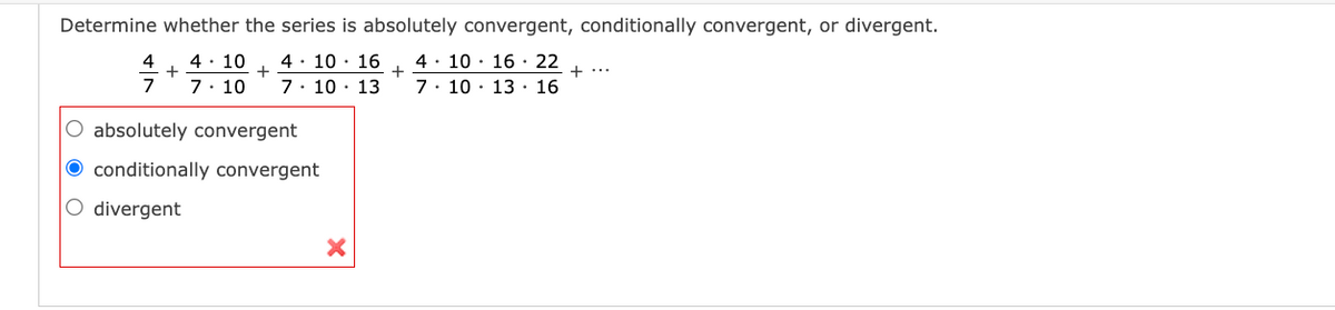 Determine whether the series is absolutely convergent, conditionally convergent, or divergent.
4· 10 · 16
+
4· 10 · 16 · 22
7. 10 · 13 · 16
4
4· 10
+
+...
7
7: 10
7. 10 · 13
absolutely convergent
O conditionally convergent
O divergent
