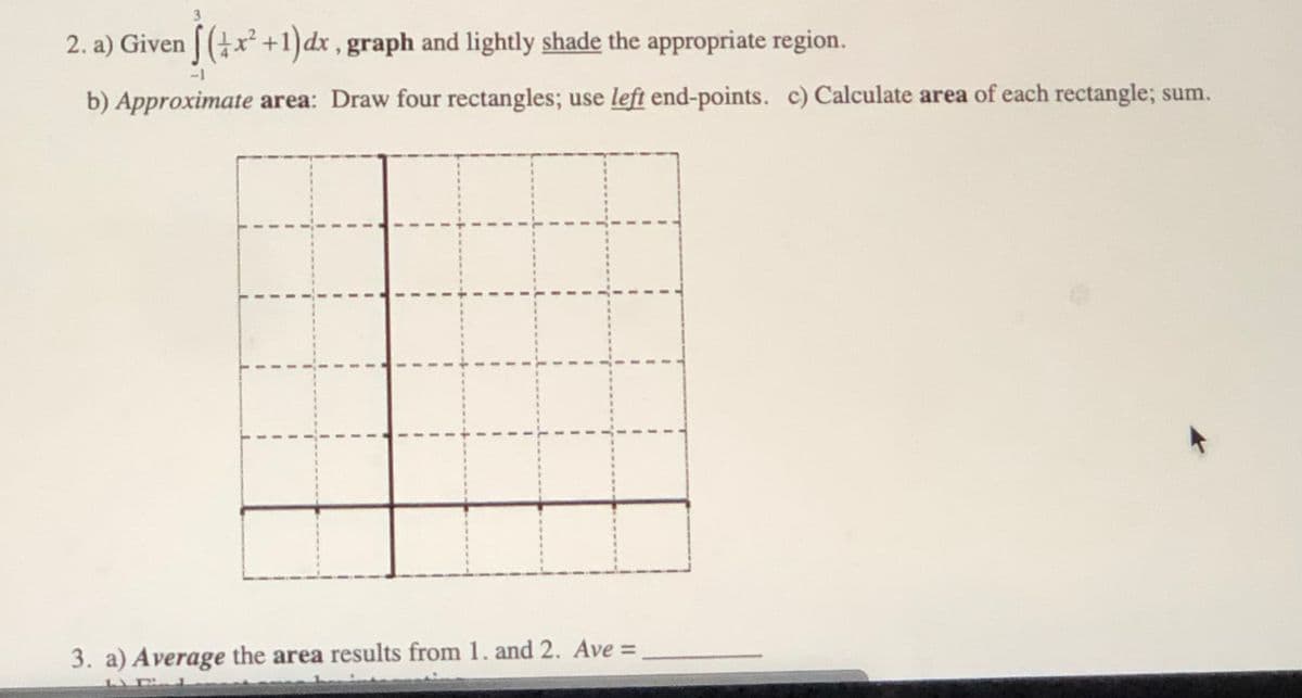 2. a) Given [ (x² +1)dx , graph and lightly shade the appropriate region.
-1
b) Approximate area: Draw four rectangles; use left end-points. c) Calculate area of each rectangle; sum.
3. a) Average the area results from 1. and 2. Ave =
