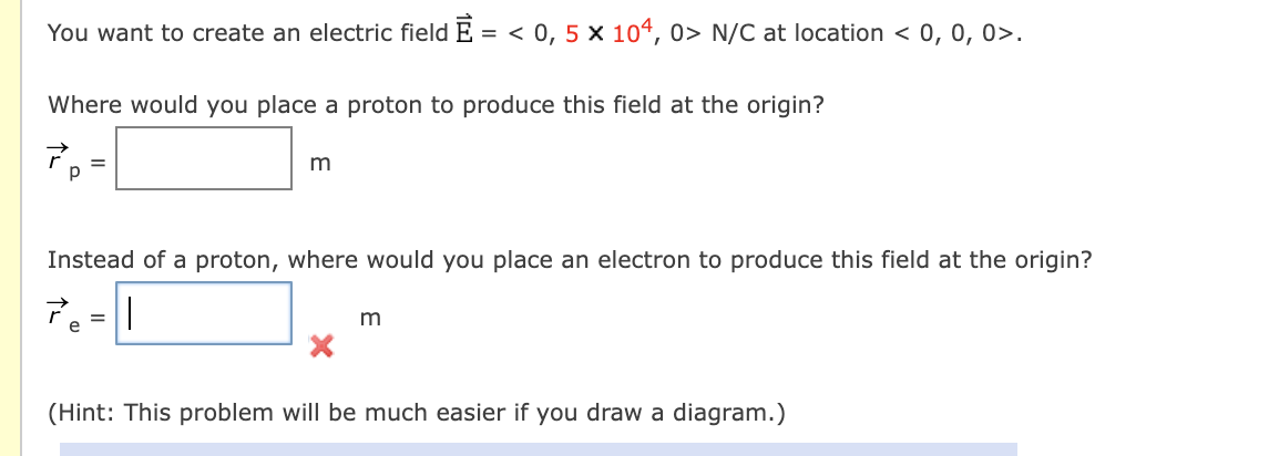 You want to create an electric field E = < 0, 5 × 104, 0> N/C at location < 0, 0, 0>.
Where would you place a proton to produce this field at the origin?
m
%3D
Instead of a proton, where would you place an electron to produce this field at the origin?
7.-1
m
(Hint: This problem will be much easier if you draw a diagram.)
