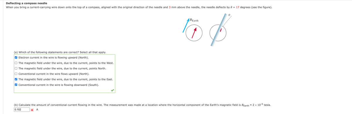 Deflecting a compass needle
When you bring a current-carrying wire down onto the top of a compass, aligned with the original direction of the needle and 3 mm above the needle, the needle deflects by 0 = 17 degrees (see the figure).
BEarth
(a) Which of the following statements are correct? Select all that apply.
V Electron current in the wire is flowing upward (North).
O The magnetic field under the wire, due to the current, points to the West.
O The magnetic field under the wire, due to the current, points North.
O Conventional current in the wire flows upward (North).
V The magnetic field under the wire, due to the current, points to the East.
O Conventional current in the wire is flowing downward (South).
(b) Calculate the amount of conventional current flowing in the wire. The measurement was made at a location where the horizontal component of the Earth's magnetic field is BEarth = 2 x 10-5 tesla.
0.102
X A
*------
