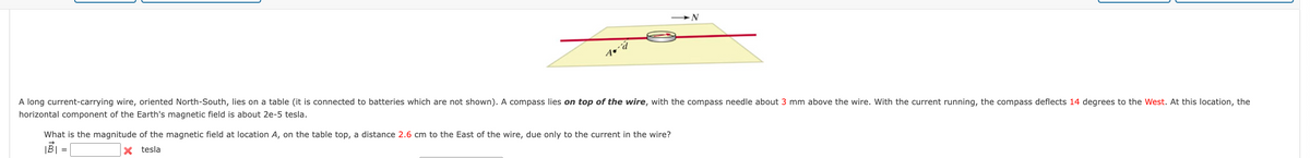 A long current-carrying wire, oriented North-South, lies on a table (it is connected to batteries which are not shown). A compass lies on top of the wire, with the compass needle about 3 mm above the wire. With the current running, the compass deflects 14 degrees to the West. At this location, the
horizontal component of the Earth's magnetic field is about 2e-5 tesla.
What is the magnitude of the magnetic field at location A, on the table top, a distance 2.6 cm to the East of the wire, due only to the current in the wire?
X tesla
