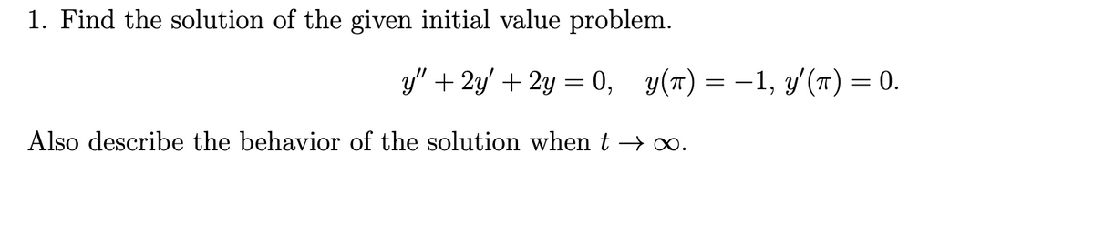 1. Find the solution of the given initial value problem.
y" + 2y' + 2y = 0, y(t) = −1, y'(π) = 0.
Also describe the behavior of the solution when t →∞.