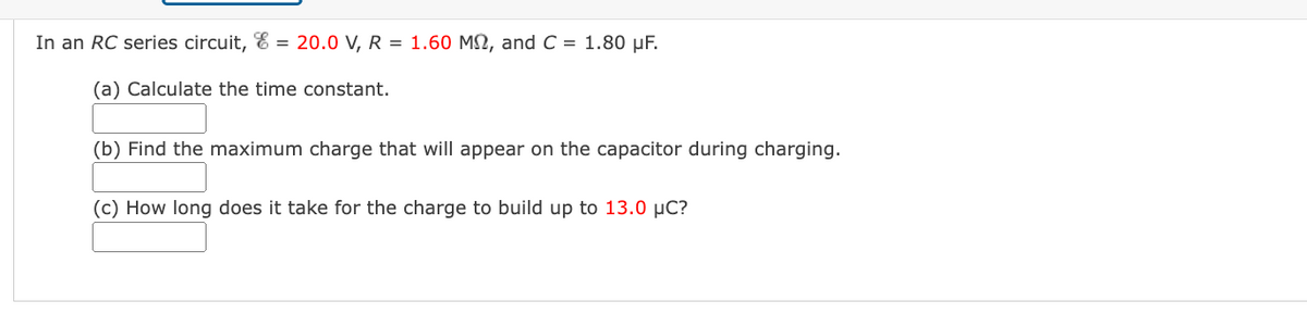 In an RC series circuit, & = 20.0 V, R = 1.60 MN, and C = 1.80 µF.
(a) Calculate the time constant.
(b) Find the maximum charge that will appear on the capacitor during charging.
(c) How long does it take for the charge to build up to 13.0 µC?
