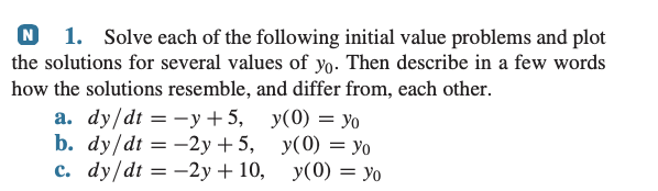N 1. Solve each of the following initial value problems and plot
the solutions for several values of yo. Then describe in a few words
how the solutions resemble, and differ from, each other.
a. dy/dt = y +5,
b. dy/dt = -2y +5,
c. dy/dt = -2y + 10,
y(0) = yo
y(0) = yo
y(0) = yo