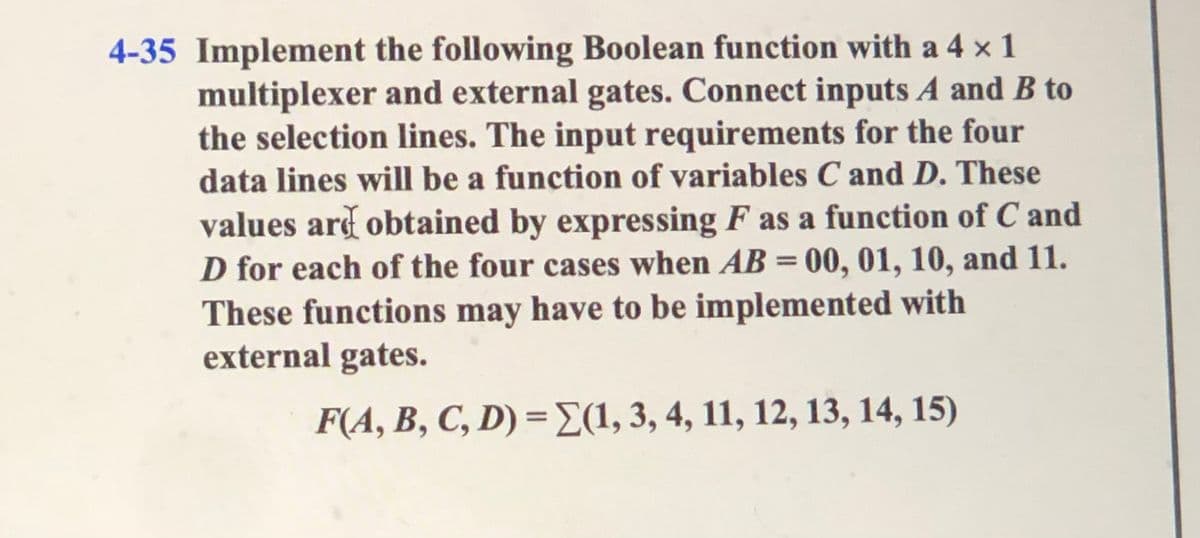 4-35 Implement the following Boolean function with a 4 x 1
multiplexer and external gates. Connect inputs A and B to
the selection lines. The input requirements for the four
data lines will be a function of variables C and D. These
values ard obtained by expressing F as a function of C and
D for each of the four cases when AB = 00, 01, 10, and 11.
These functions may have to be implemented with
external gates.
%3D
F(A, B, C, D) =E(1, 3, 4, 11, 12, 13, 14, 15)
%3D
