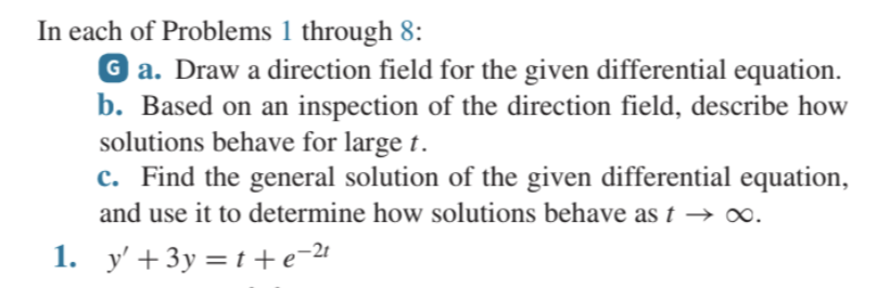 In each of Problems 1 through 8:
Ga. Draw a direction field for the given differential equation.
b. Based on an inspection of the direction field, describe how
solutions behave for large t.
c. Find the general solution of the given differential equation,
and use it to determine how solutions behave as t → ∞.
1. y'+3y=t+e=²¹