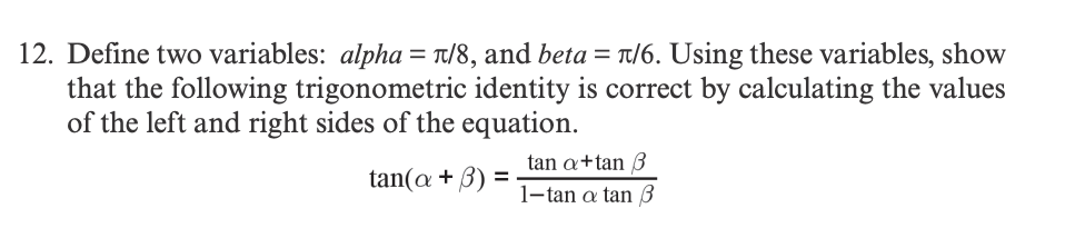 12. Define two variables: alpha = π/8, and beta = π/6. Using these variables, show
that the following trigonometric identity is correct by calculating the values
of the left and right sides of the equation.
tan(a + 3) =
tan a+tan 3
1-tan a tan 3