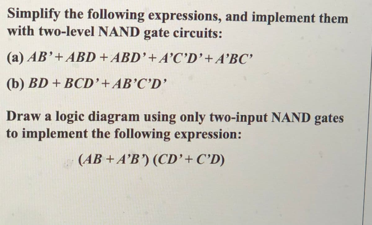 Simplify the following expressions, and implement them
with two-level NAND gate circuits:
(a) AB'+ABD + ABD’+A’C’D'+A’BC'
(b) BD + BCD'+AB’C’D'
Draw a logic diagram using only two-input NAND gates
to implement the following expression:
(AB + A’B') (CD'+C°D)
