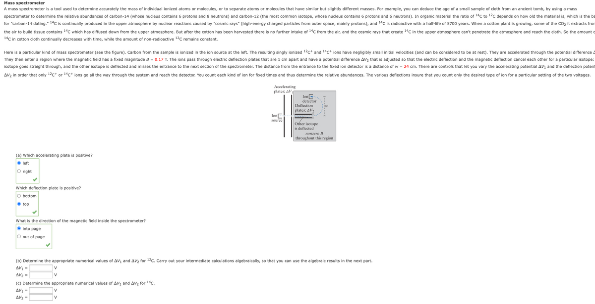 Mass spectrometer
A mass spectrometer is a tool used to determine accurately the mass of individual ionized atoms or molecules, or to separate atoms or molecules that have similar but slightly different masses. For example, you can deduce the age of a small sample of cloth from an ancient tomb, by using a mass
spectrometer to determine the relative abundances of carbon-14 (whose nucleus contains 6 protons and 8 neutrons) and carbon-12 (the most common isotope, whose nucleus contains 6 protons and 6 neutrons). In organic material the ratio of 14C to 12C depends on how old the material is, which is the ba
for "carbon-14 dating." 14C is continually produced in the upper atmosphere by nuclear reactions caused by "cosmic rays" (high-energy charged particles from outer space, mainly protons), and 14C is radioactive with a half-life of 5700 years. When a cotton plant is growing, some of the CO2 it extracts from
the air to build tissue contains 14C which has diffused down from the upper atmosphere. But after the cotton has been harvested there is no further intake of 14C from the air, and the cosmic rays that create 14C in the upper atmosphere can't penetrate the atmosphere and reach the cloth. So the amount o
14C in cotton cloth continually decreases with time, while the amount of non-radioactive 12c remains constant.
Here is a particular kind of mass spectrometer (see the figure). Carbon from the sample is ionized in the ion source at the left. The resulting singly ionized 12c+ and 14c+ ions have negligibly small initial velocities (and can be considered to be at rest). They are accelerated through the potential difference 4
They then enter a region where the magnetic field has a fixed magnitude B = 0.17 T. The ions pass through electric deflection plates that are 1 cm apart and have a potential difference AV2 that is adjusted so that the electric deflection and the magnetic deflection cancel each other for a particular isotope:
isotope goes straight through, and the other isotope is deflected and misses the entrance to the next section of the spectrometer. The distance from the entrance to the fixed ion detector is a distance of w = 24 cm. There are controls that let you vary the accelerating potential AV1 and the deflection potent
AV2 in order that only 12c+ or 14c+ ions go all the way through the system and reach the detector. You count each kind of ion for fixed times and thus determine the relative abundances. The various deflections insure that you count only the desired type of ion for a particular setting of the two voltages.
Accelerating
plates; AV1
IonE
detector
Deflection
plates; AV2
IonE
source
Other isotope
is deflected
nonzero B
throughout this region
(a) Which accelerating plate is positive?
O left
O right
Which deflection plate is positive?
O bottom
O top
What is the direction of the magnetic field inside the spectrometer?
O into page
O out of page
(b) Determine the appropriate numerical values of AV and AV2 for 12c. Carry out your intermediate calculations algebraically, so that you can use the algebraic results in the next part.
AV1
V
Δν
V
(c) Determine the appropriate numerical values of AV1 and AV2 for 14c.
Av1 =
V
AV2 =
V
