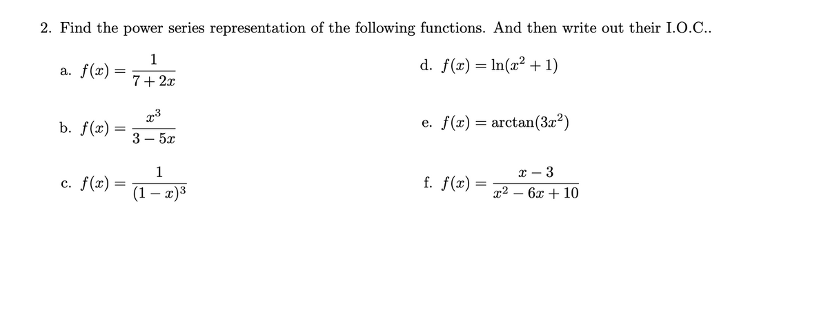 2. Find the power series representation of the following functions. And then write out their I.O.C..
1
a. f(x) =
d. f(x) = In(x² + 1)
7+ 2x
b. f(x) =
3
e. f(x) = arctan(3x2)
5x
х —
- 3
с. f(х) -
f. f(x) =
(1 – x)3
x2
бх + 10
