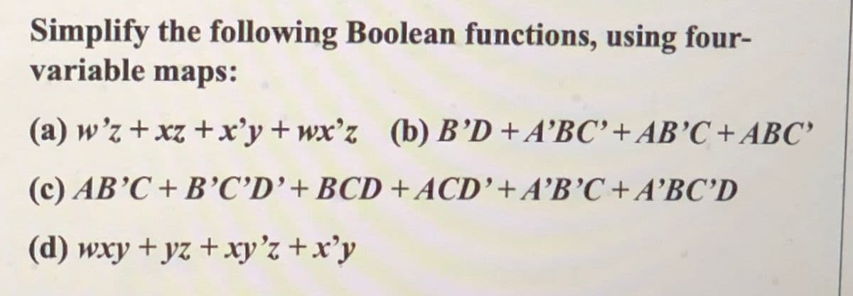 Simplify the following Boolean functions, using four-
variable maps:
(a) w'z + xz +x'y+wx'z (b) B’D + A’BC' +AB'C + ABC'
(c) AB’C+ B’C’D'+BCD +ACD'+A’B'C+A°BC’D
(d) wxy + yz +xy'z +x'y

