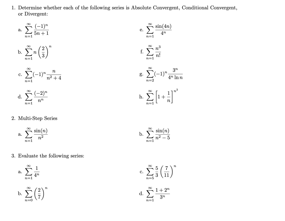 1. Determine whether each of the following series is Absolute Convergent, Conditional Convergent,
or Divergent:
(-1)"
sin(4n)
а.
е.
5n +1
n=1
4n
n=1
2
f. E
b.
n
n!
n=1
n=1
3n
n
E(-1)".
g. (-1)".
с.
n2 + 4
4n In n
n=1
n=2
(-2)"
d. Σ
h.
nn
n=1
n=1
2. Multi-Step Series
sin(n)
sin(n)
а.
b.
n2
n2 – 5
n=
n=
3. Evaluate the following series:
n
1
7
а.
с.
4n
n=1
11
n=.
n
1+ 2"
d.
3n
n=0
n=1
2 /7
b.
