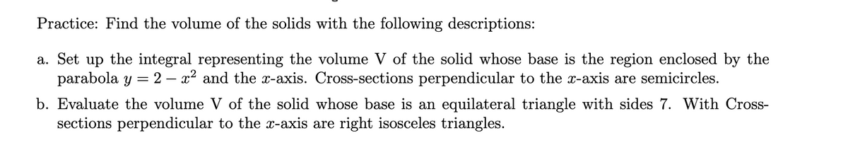 Practice: Find the volume of the solids with the following descriptions:
a. Set up the integral representing the volume V of the solid whose base is the region enclosed by the
parabola y = 2 – x2 and the x-axis. Cross-sections perpendicular to the x-axis are semicircles.
b. Evaluate the volume V of the solid whose base is an equilateral triangle with sides 7. With Cross-
sections perpendicular to the x-axis are right isosceles triangles.
