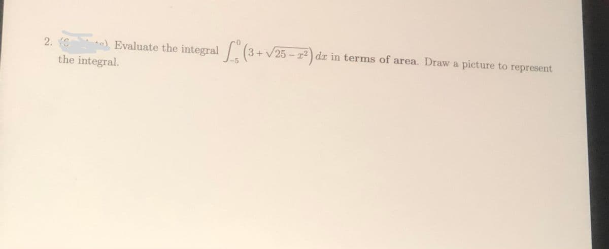 2. C
ta) Evaluate the integral (3+ v25 - r2) dx in terms of area. Draw a picture to represent
the integral.
