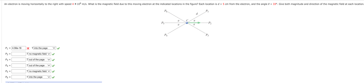 An electron is moving horizontally to the right with speed 4 × 106 m/s. What is the magnetic field due to this moving electron at the indicated locations in the figure? Each location is d = 5 cm from the electron, and the angle 0 = 33°. Give both magnitude and direction of the magnetic field at each location.
P1
d
-P2
P5
P3
P4
X Tinto the page
P1 = 4.56e-18
P2 =
T no magnetic field
T out of the page
P3 =
P4
T out of the page
P5 =
T no magnetic field v
P6 =
T into the page
