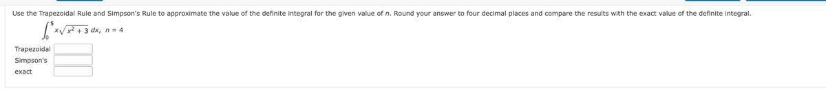 Use the Trapezoidal Rule and Simpson's Rule to approximate the value of the definite integral for the given value of n. Round your answer to four decimal places and compare the results with the exact value of the definite integral.
'5
Хуx2 + 3 dx, n %3D 4
Trapezoidal
Simpson's
exact
