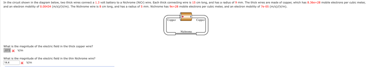 In the circuit shown in the diagram below, two thick wires connect a 1.3 volt battery to a Nichrome (NiCr) wire. Each thick connecting wire is 15 cm long, and has a radius of 9 mm. The thick wires are made of copper, which has 8.36e+28 mobile electrons per cubic meter,
and an electron mobility of 0.00434 (m/s)/(V/m). The Nichrome wire is 8 cm long, and has a radius of 5 mm. Nichrome has 9e+28 mobile electrons per cubic meter, and an electron mobility of 7e-05 (m/s)/(V/m).
Соpper
Copper
Nichrome
What is the magnitude of the electric field in the thick copper wire?
.072 x V/m
What is the magnitude of the electric field in the thin Nichrome wire?
14.4
X V/m
