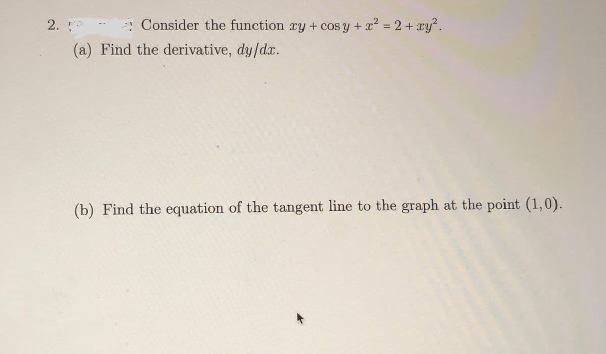 ! Consider the function xy + cos y + x² = 2 + xy".
%3D
2.
(a) Find the derivative, dy/dx.
(b) Find the equation of the tangent line to the graph at the point (1,0).
