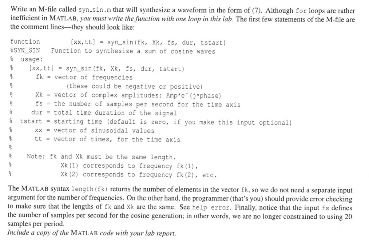 Write an M-file called syn_sin.m that will synthesize a waveform in the form of (7). Although for loops are rather
inefficient in MATLAB, you must write the function with one loop in this lab. The first few statements of the M-file are
the comment lines-they should look like:
function
%SYN_SIN
응
usage:
[xx, tt] =
syn_sin (fk, Xk, fs, dur, tstart)
Function to synthesize a sum of cosine waves
[xx, tt] = syn_sin (fk, Xk, fs, dur, tstart)
fk = vector of frequencies
(these could be negative or positive)
vector of complex amplitudes: Amp*e^(j*phase)
응
Xk
응
fs =
the number of samples per second for the time axis
total time duration of the signal
dur =
.. tstart = starting time (default is zero, if you make this input optional)
xx = vector of sinusoidal values
응
tt vector of times, for the time axis
응
응
Note: fk and Xk must be the same length.
Xk (1) corresponds to frequency fk (1),
Xk (2) corresponds to frequency fk (2), etc.
The MATLAB syntax length (fk) returns the number of elements in the vector fk, so we do not need a separate input
argument for the number of frequencies. On the other hand, the programmer (that's you) should provide error checking
to make sure that the lengths of fk and Xk are the same. See help error. Finally, notice that the input fs defines
the number of samples per second for the cosine generation; in other words, we are no longer constrained to using 20
samples per period.
Include a copy of the MATLAB code with your lab report.