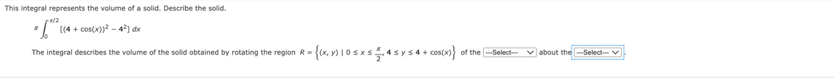 This integral represents the volume of a solid. Describe the solid.
T/2
[(4 + cos(x))? – 4²] dx
) | 0 < x < , 4 < y < 4 +
2
of the ---Select---
The integral describes the volume of the solid obtained by rotating the region R =
V about the
--Select--- V
