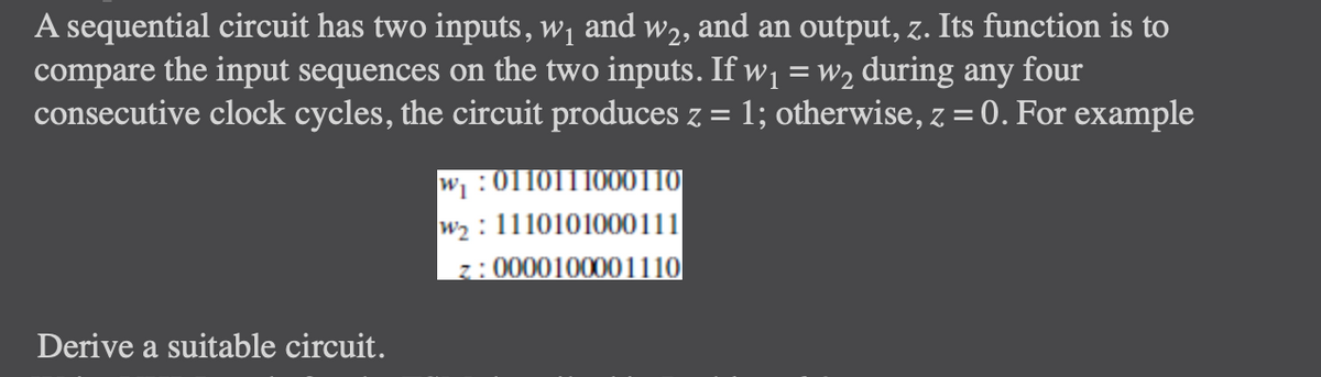 A sequential circuit has two inputs, w₁ and wê, and an output, z. Its function is to
compare the input sequences on the two inputs. If w₁ = w₂ during any four
consecutive clock cycles, the circuit produces z = 1; otherwise, z = 0. For example
Derive a suitable circuit.
w₁:0110111000110
w₂: 1110101000111
z: 0000100001110