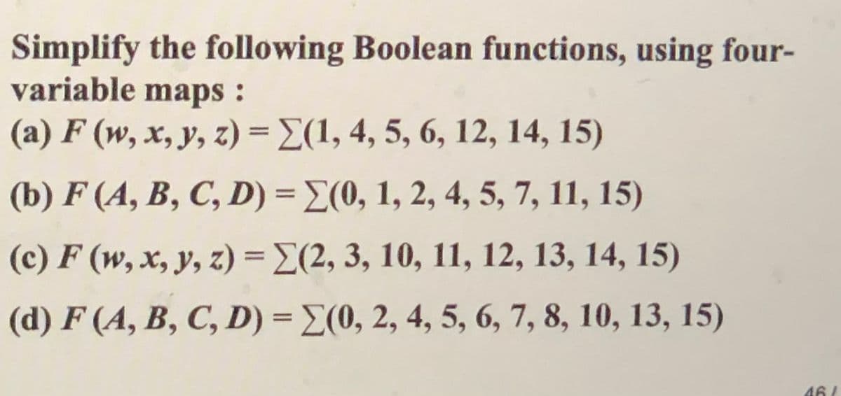 Simplify the following Boolean functions, using four-
variable maps:
(a) F (w, x, y, z) = E(1, 4, 5, 6, 12, 14, 15)
%3D
(b) F (A, B, C, D) = E(0, 1, 2, 4, 5, 7, 11, 15)
(c) F (w, x, y, z) =E(2, 3, 10, 11, 12, 13, 14, 15)
(d) F (A, B, C, D) = E(0, 2, 4, 5, 6, 7, 8, 10, 13, 15)
%3D
46/
